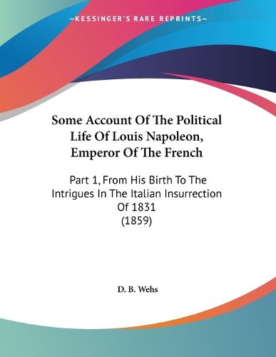 Cover image for Some Account of the Political Life of Louis Napoleon, Emperor of the French: Part 1, from His Birth to the Intrigues in the Italian Insurrection of 1831 (1859)