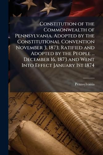 Cover image for Constitution of the Commonwealth of Pennsylvania. Adopted by the Constitutional Convention November 3, 1873; Ratified and Adopted by the People ... December 16, 1873 and Went Into Effect January 1st 1874