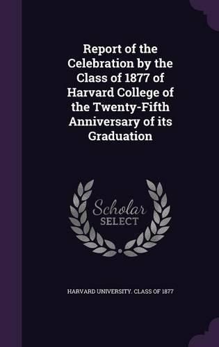 Cover image for Report of the Celebration by the Class of 1877 of Harvard College of the Twenty-Fifth Anniversary of Its Graduation