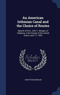 Cover image for An American Isthmian Canal and the Choice of Routes: Speech of Hon. John T. Morgan, of Alabama, in the Senate of the United States, April 17, 1902