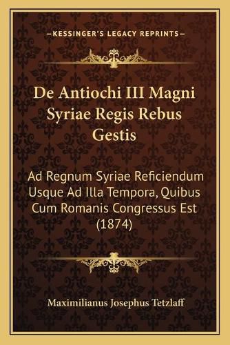 Cover image for de Antiochi III Magni Syriae Regis Rebus Gestis: Ad Regnum Syriae Reficiendum Usque Ad Illa Tempora, Quibus Cum Romanis Congressus Est (1874)