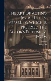 Cover image for The Art Of Acting [by A. Hill. In Verse]. To Which Is Prefixed The Actor's Epitome, A Poem