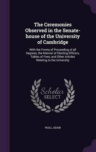 The Ceremonies Observed in the Senate-House of the University of Cambridge: With the Forms of Proceeding of All Degrees, the Manner of Electing Officers, Tables of Fees, and Other Articles Relating to the University