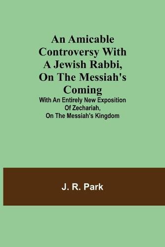 An Amicable Controversy with a Jewish Rabbi, on The Messiah's Coming; With an Entirely New Exposition of Zechariah, on the Messiah's Kingdom