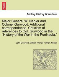 Cover image for Major General W. Napier and Colonel Gurwood. Additional Correspondence. Criticism of References to Col. Gurwood in the History of the War in the Peninsula.