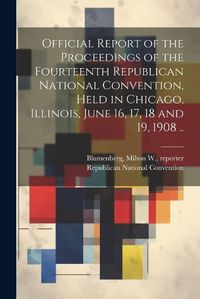 Cover image for Official Report of the Proceedings of the Fourteenth Republican National Convention, Held in Chicago, Illinois, June 16, 17, 18 and 19, 1908 ..