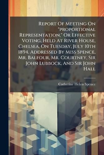 Cover image for Report Of Meeting On "proportional Representation," Or Effective Voting, Held At River House, Chelsea, On Tuesday, July 10th 1894. Addressed By Miss Spence, Mr. Balfour, Mr. Courtney, Sir John Lubbock, And Sir John Hall