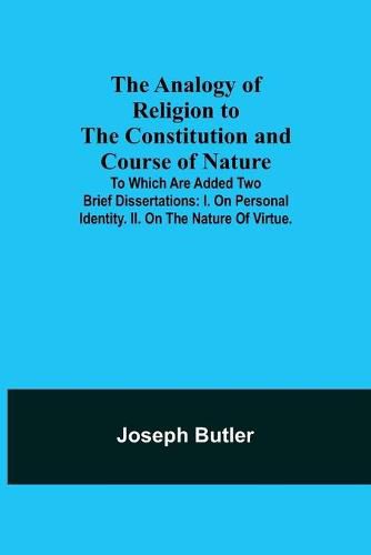 The Analogy of Religion to the Constitution and Course of Nature; To which are added two brief dissertations: I. On personal identity. II. On the nature of virtue.