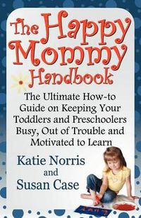 Cover image for The Happy Mommy Handbook: The Ultimate How-To Guide on Keeping Your Toddlers and Preschoolers Busy, Out of Trouble and Motivated to Learn